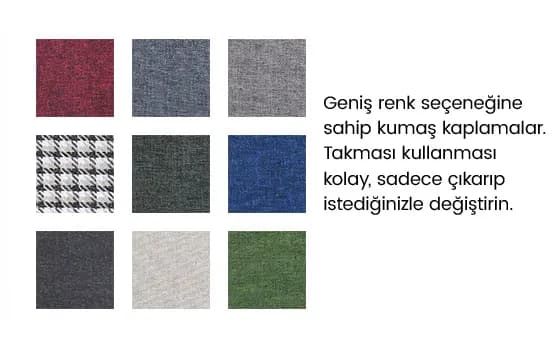 Farklı renk ve desenlerde, kolay çıkarıp takılan kumaş kaplaması. Şık ve pratik değiştirilebilir